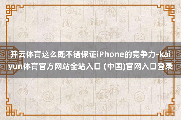 开云体育这么既不错保证iPhone的竞争力-kaiyun体育官方网站全站入口 (中国)官网入口登录