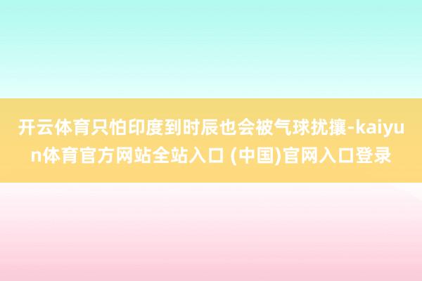 开云体育只怕印度到时辰也会被气球扰攘-kaiyun体育官方网站全站入口 (中国)官网入口登录