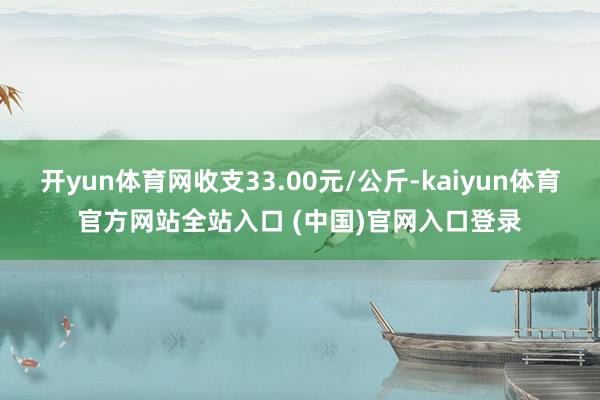 开yun体育网收支33.00元/公斤-kaiyun体育官方网站全站入口 (中国)官网入口登录