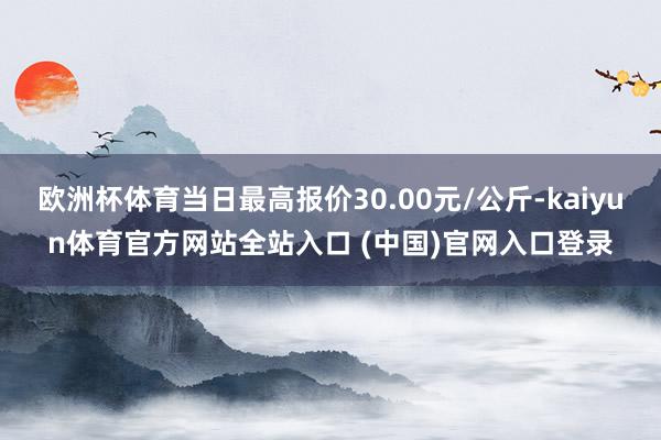 欧洲杯体育当日最高报价30.00元/公斤-kaiyun体育官方网站全站入口 (中国)官网入口登录