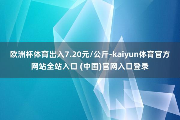 欧洲杯体育出入7.20元/公斤-kaiyun体育官方网站全站入口 (中国)官网入口登录