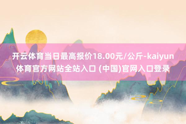 开云体育当日最高报价18.00元/公斤-kaiyun体育官方网站全站入口 (中国)官网入口登录