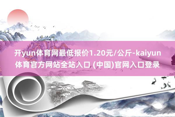 开yun体育网最低报价1.20元/公斤-kaiyun体育官方网站全站入口 (中国)官网入口登录