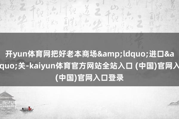 开yun体育网把好老本商场&ldquo;进口&rdquo;关-kaiyun体育官方网站全站入口 (中国)官网入口登录