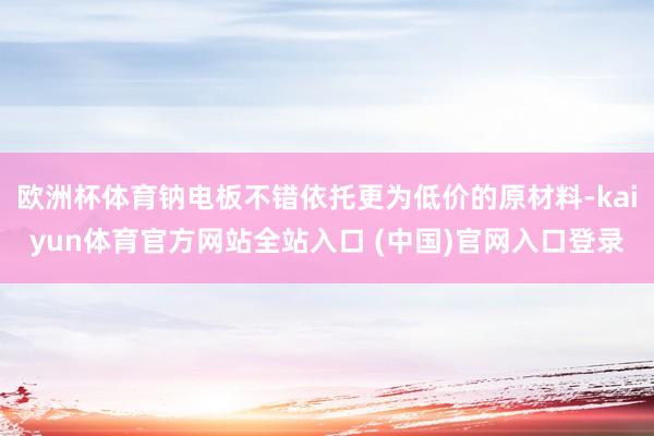 欧洲杯体育钠电板不错依托更为低价的原材料-kaiyun体育官方网站全站入口 (中国)官网入口登录