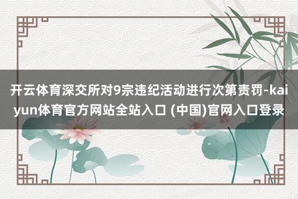 开云体育深交所对9宗违纪活动进行次第责罚-kaiyun体育官方网站全站入口 (中国)官网入口登录