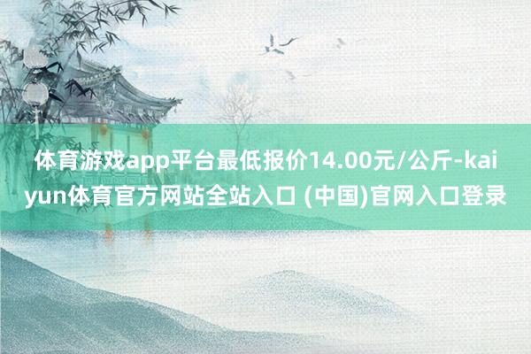 体育游戏app平台最低报价14.00元/公斤-kaiyun体育官方网站全站入口 (中国)官网入口登录