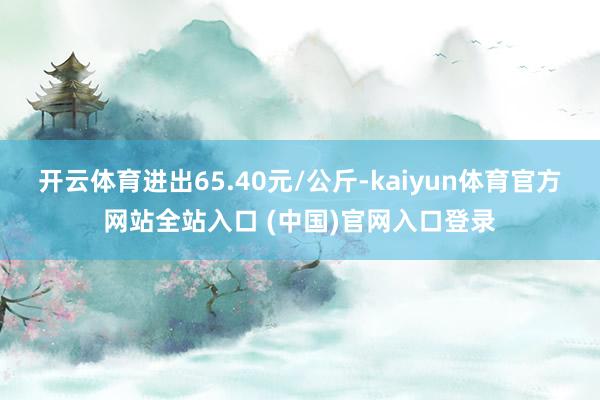 开云体育进出65.40元/公斤-kaiyun体育官方网站全站入口 (中国)官网入口登录