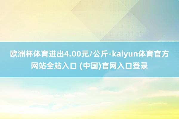 欧洲杯体育进出4.00元/公斤-kaiyun体育官方网站全站入口 (中国)官网入口登录