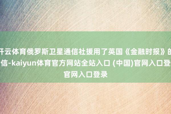 开云体育俄罗斯卫星通信社援用了英国《金融时报》的音信-kaiyun体育官方网站全站入口 (中国)官网入口登录