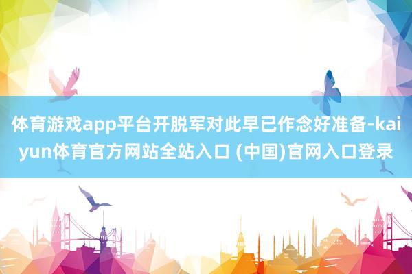 体育游戏app平台开脱军对此早已作念好准备-kaiyun体育官方网站全站入口 (中国)官网入口登录