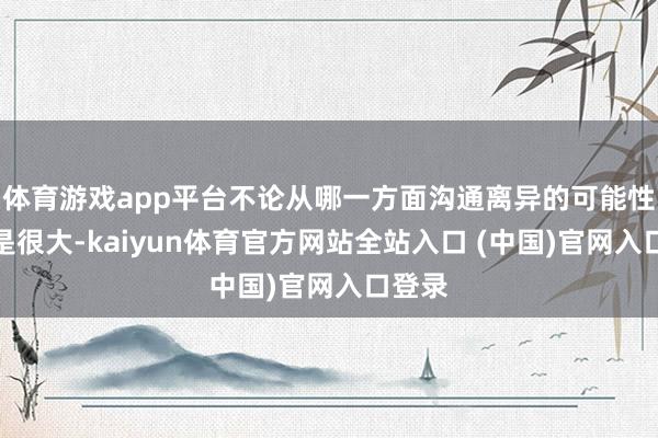 体育游戏app平台不论从哪一方面沟通离异的可能性并不是很大-kaiyun体育官方网站全站入口 (中国)官网入口登录