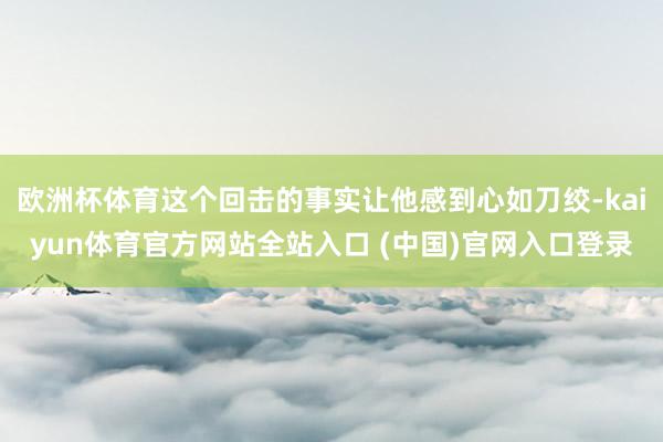 欧洲杯体育这个回击的事实让他感到心如刀绞-kaiyun体育官方网站全站入口 (中国)官网入口登录