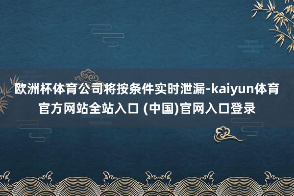 欧洲杯体育公司将按条件实时泄漏-kaiyun体育官方网站全站入口 (中国)官网入口登录