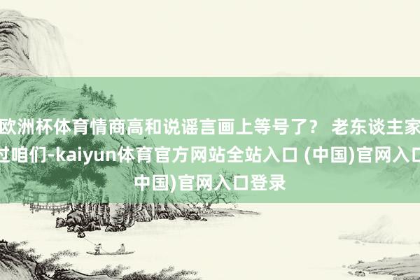 欧洲杯体育情商高和说谣言画上等号了？ 老东谈主家讲授过咱们-kaiyun体育官方网站全站入口 (中国)官网入口登录