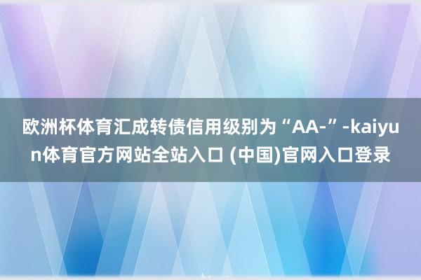 欧洲杯体育汇成转债信用级别为“AA-”-kaiyun体育官方网站全站入口 (中国)官网入口登录