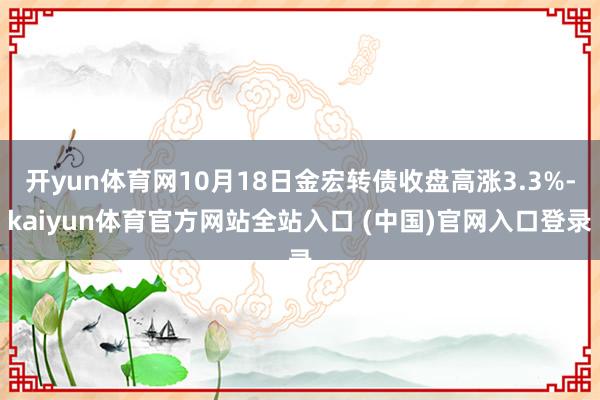 开yun体育网10月18日金宏转债收盘高涨3.3%-kaiyun体育官方网站全站入口 (中国)官网入口登录