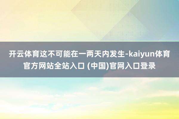 开云体育这不可能在一两天内发生-kaiyun体育官方网站全站入口 (中国)官网入口登录