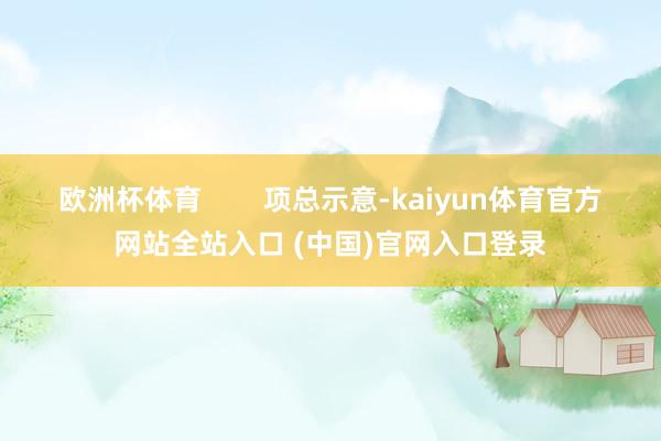 欧洲杯体育        项总示意-kaiyun体育官方网站全站入口 (中国)官网入口登录