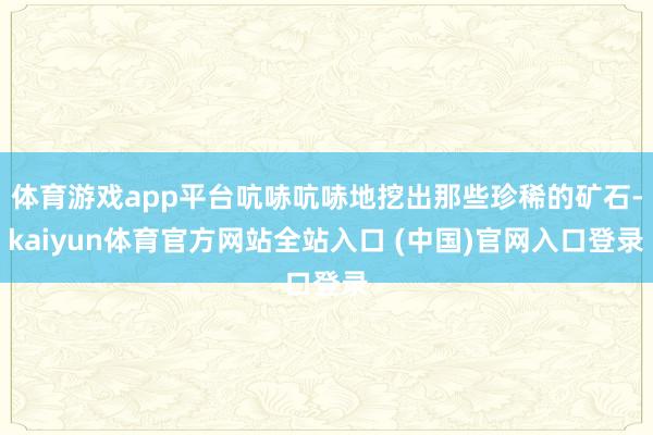 体育游戏app平台吭哧吭哧地挖出那些珍稀的矿石-kaiyun体育官方网站全站入口 (中国)官网入口登录