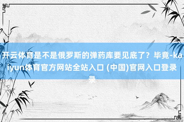 开云体育是不是俄罗斯的弹药库要见底了？毕竟-kaiyun体育官方网站全站入口 (中国)官网入口登录