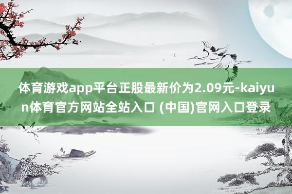 体育游戏app平台正股最新价为2.09元-kaiyun体育官方网站全站入口 (中国)官网入口登录