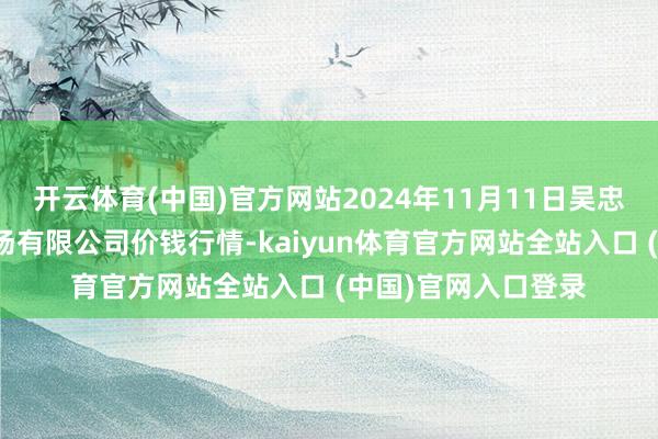 开云体育(中国)官方网站2024年11月11日吴忠市鑫鲜农副居品商场有限公司价钱行情-kaiyun体育官方网站全站入口 (中国)官网入口登录