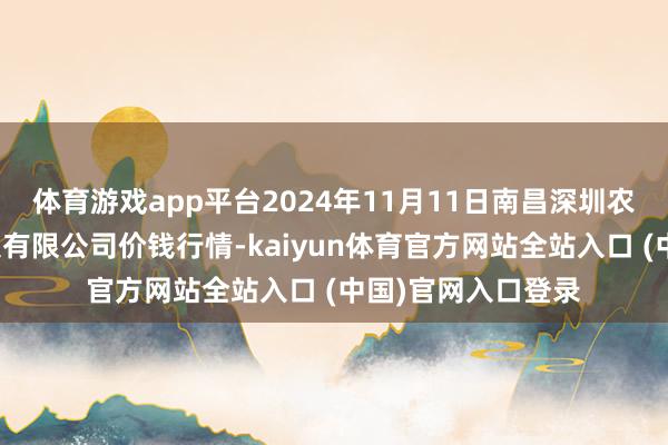 体育游戏app平台2024年11月11日南昌深圳农居品中心批发市集有限公司价钱行情-kaiyun体育官方网站全站入口 (中国)官网入口登录