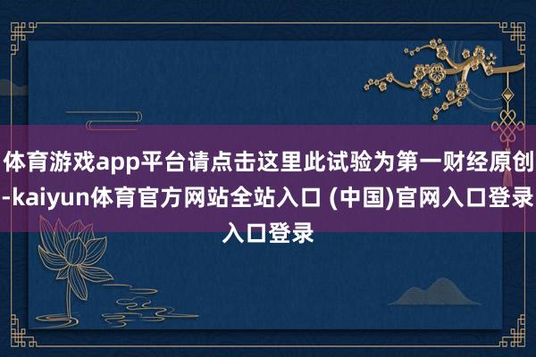 体育游戏app平台请点击这里此试验为第一财经原创-kaiyun体育官方网站全站入口 (中国)官网入口登录