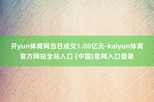 开yun体育网当日成交1.08亿元-kaiyun体育官方网站全站入口 (中国)官网入口登录