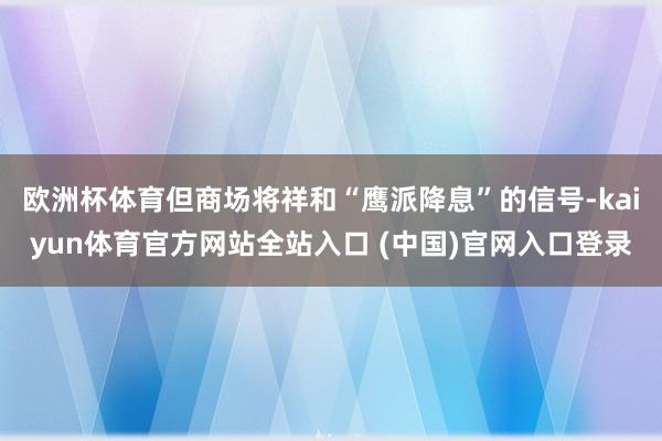 欧洲杯体育但商场将祥和“鹰派降息”的信号-kaiyun体育官方网站全站入口 (中国)官网入口登录