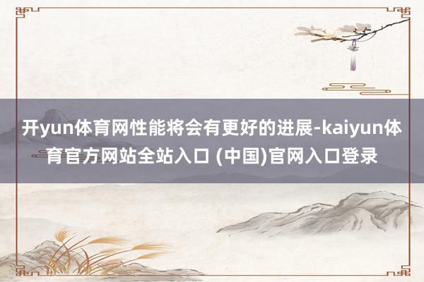 开yun体育网性能将会有更好的进展-kaiyun体育官方网站全站入口 (中国)官网入口登录