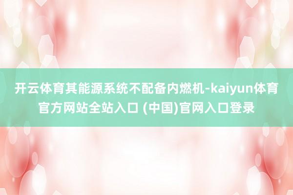 开云体育其能源系统不配备内燃机-kaiyun体育官方网站全站入口 (中国)官网入口登录