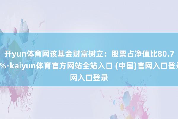 开yun体育网该基金财富树立：股票占净值比80.71%-kaiyun体育官方网站全站入口 (中国)官网入口登录