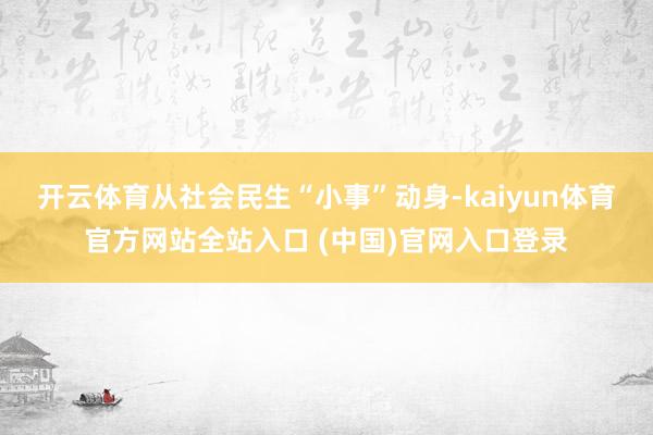 开云体育　　从社会民生“小事”动身-kaiyun体育官方网站全站入口 (中国)官网入口登录