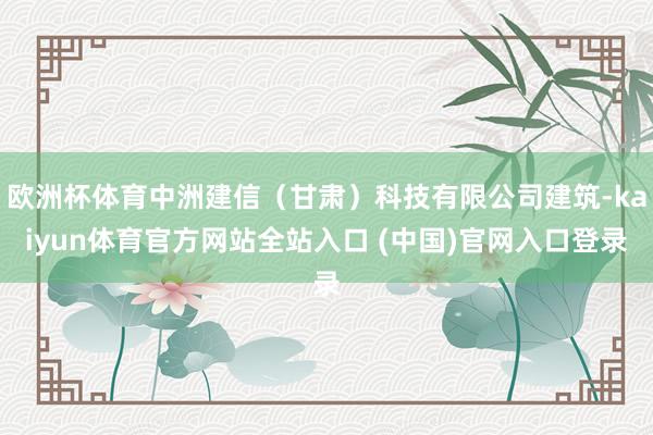 欧洲杯体育中洲建信（甘肃）科技有限公司建筑-kaiyun体育官方网站全站入口 (中国)官网入口登录