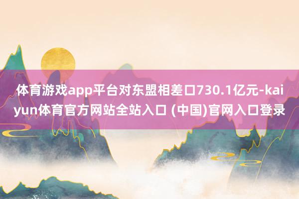 体育游戏app平台对东盟相差口730.1亿元-kaiyun体育官方网站全站入口 (中国)官网入口登录