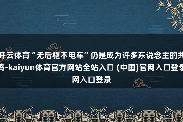 开云体育“无后驱不电车”仍是成为许多东说念主的共鸣-kaiyun体育官方网站全站入口 (中国)官网入口登录