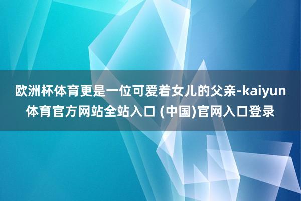 欧洲杯体育更是一位可爱着女儿的父亲-kaiyun体育官方网站全站入口 (中国)官网入口登录