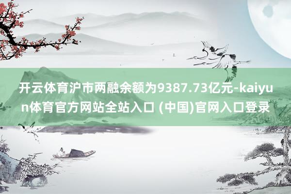 开云体育沪市两融余额为9387.73亿元-kaiyun体育官方网站全站入口 (中国)官网入口登录