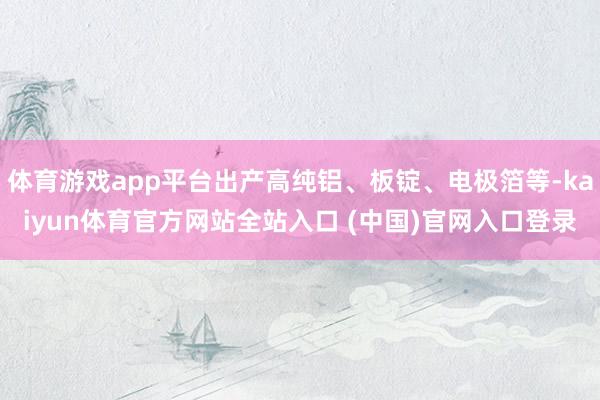 体育游戏app平台出产高纯铝、板锭、电极箔等-kaiyun体育官方网站全站入口 (中国)官网入口登录